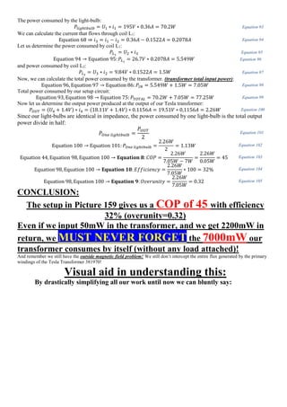 The power consumed by the light-bulb:
𝑃𝑙𝑖𝑔ℎ𝑡𝑏𝑢𝑙𝑏 = 𝑈1 ∗ 𝑖1 = 195𝑉 ∗ 0.36𝐴 = 70.2𝑊 Equation 93
We can calculate the current that flows through coil L1:
Equation 68 ⇒ 𝑖3 = 𝑖1 − 𝑖2 = 0.36𝐴 − 0.1522𝐴 = 0.2078𝐴 Equation 94
Let us determine the power consumed by coil L1:
𝑃𝐿1
= 𝑈2 ∗ 𝑖3 Equation 95
Equation 94 → Equation 95: 𝑃𝐿1
= 26.7𝑉 ∗ 0.2078𝐴 = 5.549𝑊 Equation 96
and power consumed by coil L2:
𝑃𝐿2
= 𝑈3 ∗ 𝑖2 = 9.84𝑉 ∗ 0.1522𝐴 = 1.5𝑊 Equation 97
Now, we can calculate the total power consumed by the transformer. (transformer total input power):
Equation 96, Equation 97 → Equation 86: 𝑃𝐼𝑁 = 5.549𝑊 + 1.5𝑊 = 7.05𝑊 Equation 98
Total power consumed by our setup circuit:
Equation 93, Equation 98 → Equation 75: 𝑃𝑇𝑂𝑇𝐴𝐿 = 70.2𝑊 + 7.05𝑊 = 77.25𝑊 Equation 99
Now let us determine the output power produced at the output of our Tesla transformer:
𝑃𝑂𝑈𝑇 = (𝑈4 + 1.4𝑉) ∗ 𝑖4 = (18.11𝑉 + 1.4𝑉) ∗ 0.1156𝐴 = 19.51𝑉 ∗ 0,1156𝐴 = 2.26𝑊 Equation 100
Since our light-bulbs are identical in impedance, the power consumed by one light-bulb is the total output
power divide in half:
𝑃𝑂𝑛𝑒 𝑙𝑖𝑔ℎ𝑡𝑏𝑢𝑙𝑏 =
𝑃𝑂𝑈𝑇
2
Equation 101
Equation 100 → Equation 101: 𝑃𝑂𝑛𝑒 𝑙𝑖𝑔ℎ𝑡𝑏𝑢𝑙𝑏 =
2.26𝑊
2
= 1.13𝑊 Equation 102
Equation 44, Equation 98, Equation 100 → 𝐄𝐪𝐮𝐚𝐭𝐢𝐨𝐧 𝟖: 𝐶𝑂𝑃 =
2.26𝑊
7.05𝑊 − 7𝑊
=
2.26𝑊
0.05𝑊
= 45 Equation 103
Equation 98, Equation 100 → 𝐄𝐪𝐮𝐚𝐭𝐢𝐨𝐧 𝟏𝟎: 𝐸𝑓𝑓𝑖𝑐𝑖𝑒𝑛𝑐𝑦 =
2.26𝑊
7.05𝑊
∗ 100 = 32% Equation 104
Equation 98, Equation 100 → 𝐄𝐪𝐮𝐚𝐭𝐢𝐨𝐧 𝟗: 𝑂𝑣𝑒𝑟𝑢𝑛𝑖𝑡𝑦 =
2.26𝑊
7.05𝑊
= 0.32 Equation 105
CONCLUSION:
The setup in Picture 159 gives us a COP of 45 with efficiency
32% (overunity=0.32)
Even if we input 50mW in the transformer, and we get 2200mW in
return, we MUST NEVER FORGET the 7000mW our
transformer consumes by itself (without any load attached)!
And remember we still have the outside magnetic field problem! We still don’t intercept the entire flux generated by the primary
windings of the Tesla Transformer 381970!
Visual aid in understanding this:
By drastically simplifying all our work until now we can bluntly say:
 