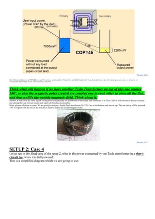 Picture 166
Note: This type of definitions of COP, Efficiency and Overunity are mostly applied to Transformers and Ideal Transformers. Using these definitions in any other type of generators, motors or devices, is not
recommended and will likely lead to serious distortions and errors.
Think what will happen if we have another Tesla Transformer on top of this one rotated
180°, so that the magnetic poles created are coupled one to each other to close all the flux,
and thus nullify the outside magnetic field. Think about it!
Answer: It will lower the “blue liquid” or the power consumed by our transformer without any load connected to it. Thus COP>1 will become in theory overunity
and closing the loop between output and input will then become possible.
Slight glimpse of things to come: We are going to analyze a double Tesla transformer 381970. One on the bottom, and one on top. The one on top will be powered
180° in respect with the one on the bottom in order to nullify the outside magnetic field:
Picture 167
SETUP 2: Case 4
Let us see in this final case of the setup 2, what is the power consumed by our Tesla transformer in a short-
circuit test when it is full powered:
This is a simplified diagram which we are going to use:
 