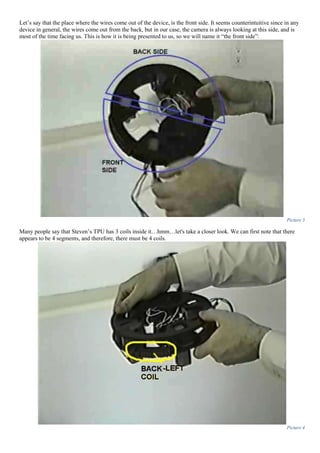 Let’s say that the place where the wires come out of the device, is the front side. It seems counterintuitive since in any
device in general, the wires come out from the back, but in our case, the camera is always looking at this side, and is
most of the time facing us. This is how it is being presented to us, so we will name it “the front side”:
Picture 3
Many people say that Steven’s TPU has 3 coils inside it…hmm…let's take a closer look. We can first note that there
appears to be 4 segments, and therefore, there must be 4 coils.
Picture 4
 
