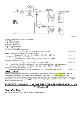 Picture 174
In this case our instruments indicate these values:
A1: i1=0.355A (average)
V1: U1=203V (average)
V2: U2=16.55V (average)
A2: i2=77.35mA (average)
V3: U3=3.235V (average)
The power consumed by the light-bulb:
𝑃𝑙𝑖𝑔ℎ𝑡𝑏𝑢𝑙𝑏 = 𝑈1 ∗ 𝑖1 = 203𝑉 ∗ 0.355𝐴 = 72.065𝑊 Equation 106
We can calculate the current that flows through coil L1:
Equation 68 ⇒ 𝑖3 = 𝑖1 − 𝑖2 = 0.355𝐴 − 0.07735𝐴 = 0.27765𝐴 Equation 107
Let us determine the power consumed by coil L1:
Equation 107 → Equation 95: 𝑃𝐿1
= 16.55𝑉 ∗ 0.27765𝐴 ≈ 4.6𝑊 Equation 108
and power consumed by coil L2:
𝑃𝐿2
= 𝑈3 ∗ 𝑖2 = 3.235𝑉 ∗ 0.07735𝐴 = 0.251𝑊 Equation 109
Now, we can calculate the total power consumed by the transformer. (transformer total input power):
Equation 108, Equation 109 → Equation 86: 𝑃𝐼𝑁 = 4.6𝑊 + 0.251𝑊 = 4.851𝑊 Equation 110
Total power consumed by our setup circuit:
Equation 106, Equation 110 → Equation 75: 𝑃𝑇𝑂𝑇𝐴𝐿 = 72.065𝑊 + 4.851𝑊 ≈ 77𝑊 Equation 111
CONCLUSION:
We can compare the power consumed by our transformer in open circuit test 7W (from Equation 44) to 4.851W
consumed in a short-circuit test (Equation 110) and we deduce that we have a 30.7% decrease in energy
consumption in a short circuit test compared with an open circuit test. Yes you read it right. When you short circuit
this transformer it will consume 30.7% less then when it operating in open circuit. (This is when is full powered by two
90° out-of-phase sine-waves)
POWERING (pulsed AC) HALF OF THE TESLA TRANSFORMER 381970
WITH A LOAD
SETUP 3: Case 1
We will use this again a 12V 2W light-bulb in this schematic:
 