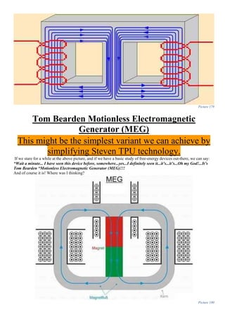 Picture 179
Tom Bearden Motionless Electromagnetic
Generator (MEG)
This might be the simplest variant we can achieve by
simplifying Steven TPU technology.
If we stare for a while at the above picture, and if we have a basic study of free-energy devices out-there, we can say:
“Wait a minute... I have seen this device before, somewhere...yes...I definitely seen it...it’s...it’s...Oh my God!...It’s
Tom Bearden “Motionless Electromagnetic Generator (MEG)!!!
And of course it is! Where was I thinking?
Picture 180
 