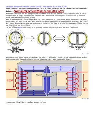 Tom Bearden Motionless Electromagnetic Generator (MEG) (US patent number 6.362.718 March, 26, 2002)
Damn! Somebody else figure out this thing too!!! Why do I have the feeling that I’m rediscovering the wheel here?
Well then...there might be something to this after all!!!
We must acknowledge that this configuration will work far more efficient than the Tesla Transformer 381970, due to
the fact that we no longer have an outside magnetic field. This time the entire magnetic field generated by the coils,
should in theory be situated inside the core.
What in God’s name am I talking about? How can I make similarities of a fairly recent device, patented in 2002 with a
device from a 100 years ago of Tesla, They are totally different devices with different operating principles! Am I crazy?
No, I am not. I can make a comparison, and point out similarities that show in fact that they are not so different. Just the
way they operate is a little different.
You just have to imagine these things as we go along, because things will get more and more complicated:
Picture 181
And, of course we need a magnet to “reinforce” the field. By “reinforcing” I mean, (for the readers who desire a more
academic approach) the catalyst that just slightly reduces the energy spent magnetizing the core:
Picture 182
Let us analyze this MEG device and see what we can learn:
 