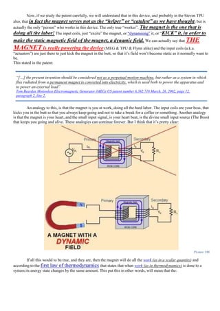 Now, if we study the patent carefully, we will understand that in this device, and probably in the Steven TPU
also, that in fact the magnet serves not as the “helper” or “catalyst” as we have thought, but is
actually the only “person” who works in this device. The only true “worker”. The magnet is the one that is
doing all the labor! The input coils, just “excite” the magnet, or “dynamising” it, or “KICK” it, in order to
make the static magnetic field of the magnet, a dynamic field. We can actually say that THE
MAGNET is really powering the device (MEG & TPU & Flynn alike) and the input coils (a.k.a.
“actuators”) are just there to just kick the magnet in the butt, so that it’s field won’t become static as it normally want to
be.
This stated in the patent:
An analogy to this, is that the magnet is you at work, doing all the hard labor. The input coils are your boss, that
kicks you in the butt so that you always keep going and not to take a break for a coffee or something. Another analogy
is that the magnet is your heart, and the small input signal, is your heart beat, is the divine small input source (The Boss)
that keeps you going and alive. These analogies can continue forever. But I think that it’s pretty clear:
Picture 186
If all this would to be true, and they are, then the magnet will do all the work (as in a scalar quantity) and
according to the first law of thermodynamics that states that when work (as in thermodynamics) is done to a
system its energy state changes by the same amount. This put this in other words, will mean that the:
“[…] the present invention should be considered not as a perpetual motion machine, but rather as a system in which
flux radiated from a permanent magnet is converted into electricity, which is used both to power the apparatus and
to power an external load”
Tom Bearden Motionless Electromagnetic Generator (MEG) US patent number 6.362.718 March, 26, 2002, page 12,
paragraph 2, line 2.
 