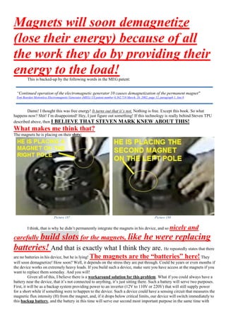 Magnets will soon demagnetize
(lose their energy) because of all
the work they do by providing their
energy to the load!This is backed-up by the following words in the MEG patent:
Damn! I thought this was free energy! It turns out that it’s not. Nothing is free. Except this book. So what
happens now? Shit! I’m disappointed! Hey, I just figure out something! If this technology is really behind Steven TPU
described above, then I BELIEVE THAT STEVEN MARK KNEW ABOUT THIS!
What makes me think that?
The magnets he is placing on their slots:
Picture 187 Picture 188
I think, that is why he didn’t permanently integrate the magnets in his device, and so nicely and
carefully build slots for the magnets, like he were replacing
batteries! And that is exactly what I think they are. He repeatedly states that there
are no batteries in his device, but he is lying! The magnets are the “batteries” here! They
will soon demagnetize! How soon? Well, it depends on the stress they are put through. Could be years or even months if
the device works on extremely heavy loads. If you build such a device, make sure you have access at the magnets if you
want to replace them someday. And you will!
Given all of this, I believe there is a workaround solution for this problem. What if you could always have a
battery near the device, that it’s not connected to anything, it’s just sitting there. Such a battery will serve two purposes.
First, it will be as a backup system providing power to an inverter (12V to 110V or 220V) that will still supply power
for a short while if something were to happen to the device. Such a device could have a sensing circuit that measures the
magnetic flux intensity (H) from the magnet, and, if it drops below critical limits, our device will switch immediately to
this backup battery, and the battery in this time will serve our second most important purpose in the same time with
“Continued operation of the electromagnetic generator 10 causes demagnetization of the permanent magnet"
Tom Bearden Motionless Electromagnetic Generator (MEG) US patent number 6.362.718 March, 26, 2002, page 12, paragraph 1, line 8
 