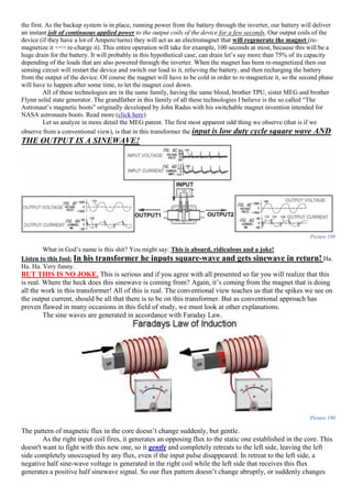 the first. As the backup system is in place, running power from the battery through the inverter, our battery will deliver
an instant jolt of continuous applied power to the output coils of the device for a few seconds. Our output coils of the
device (if they have a lot of Ampere/turns) they will act as an electromagnet that will regenerate the magnet (re-
magnetize it <=> re-charge it). This entire operation will take for example, 100 seconds at most, because this will be a
huge drain for the battery. It will probably in this hypothetical case, can drain let’s say more than 75% of its capacity
depending of the loads that are also powered through the inverter. When the magnet has been re-magnetized then our
sensing circuit will restart the device and switch our load to it, relieving the battery, and then recharging the battery
from the output of the device. Of course the magnet will have to be cold in order to re-magnetize it, so the second phase
will have to happen after some time, to let the magnet cool down.
All of these technologies are in the same family, having the same blood, brother TPU, sister MEG and brother
Flynn solid state generator. The grandfather in this family of all these technologies I believe is the so called “The
Astronaut’s magnetic boots” originally developed by John Radus with his switchable magnet invention intended for
NASA astronauts boots. Read more (click here)
Let us analyze in more detail the MEG patent. The first most apparent odd thing we observe (that is if we
observe from a conventional view), is that in this transformer the input is low duty cycle square wave AND
THE OUTPUT IS A SINEWAVE!
Picture 189
What in God’s name is this shit? You might say: This is absurd, ridiculous and a joke!
Listen to this fool: In his transformer he inputs square-wave and gets sinewave in return! Ha.
Ha. Ha. Very funny.
BUT THIS IS NO JOKE. This is serious and if you agree with all presented so far you will realize that this
is real. Where the heck does this sinewave is coming from? Again, it’s coming from the magnet that is doing
all the work in this transformer! All of this is real. The conventional view teaches us that the spikes we see on
the output current, should be all that there is to be on this transformer. But as conventional approach has
proven flawed in many occasions in this field of study, we must look at other explanations.
The sine waves are generated in accordance with Faraday Law.
Picture 190
The pattern of magnetic flux in the core doesn’t change suddenly, but gentle.
As the right input coil fires, it generates an opposing flux to the static one established in the core. This
doesn't want to fight with this new one, so it gently and completely retreats to the left side, leaving the left
side completely unoccupied by any flux, even if the input pulse disappeared. In retreat to the left side, a
negative half sine-wave voltage is generated in the right coil while the left side that receives this flux
generates a positive half sinewave signal. So our flux pattern doesn’t change abruptly, or suddenly changes
 