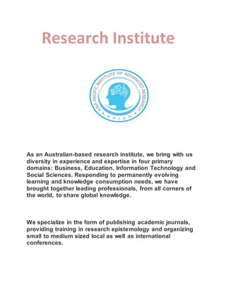 Research Institute
As an Australian-based research institute, we bring with us
diversity in experience and expertise in four primary
domains: Business, Education, Information Technology and
Social Sciences. Responding to permanently evolving
learning and knowledge consumption needs, we have
brought together leading professionals, from all corners of
the world, to share global knowledge.
We specialize in the form of publishing academic journals,
providing training in research epistemology and organizing
small to medium sized local as well as international
conferences.
 