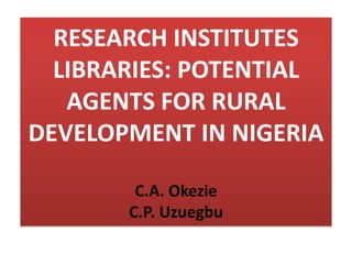 RESEARCH INSTITUTES
LIBRARIES: POTENTIAL
AGENTS FOR RURAL
DEVELOPMENT IN NIGERIA
C.A. Okezie
C.P. Uzuegbu
 