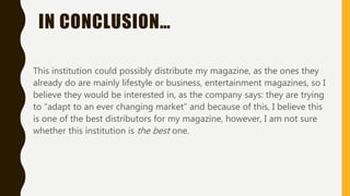 IN CONCLUSION…
This institution could possibly distribute my magazine, as the ones they
already do are mainly lifestyle or business, entertainment magazines, so I
believe they would be interested in, as the company says: they are trying
to “adapt to an ever changing market” and because of this, I believe this
is one of the best distributors for my magazine, however, I am not sure
whether this institution is the best one.
 