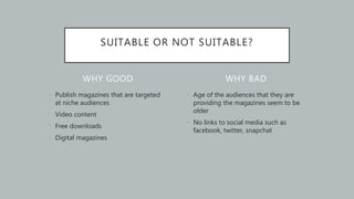 WHY GOOD
• Publish magazines that are targeted
at niche audiences
• Video content
• Free downloads
• Digital magazines
• Age of the audiences that they are
providing the magazines seem to be
older
• No links to social media such as
facebook, twitter, snapchat
WHY BAD
SUITABLE OR NOT SUITABLE?
 