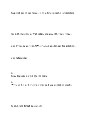 Support his or her research by citing specific information
from the textbook, Web sites, and any other references,
and by using correct APA or MLA guidelines for citations
and references
n
Stay focused on the chosen topic
n
Write in his or her own words and use quotation marks
to indicate direct quotations
 