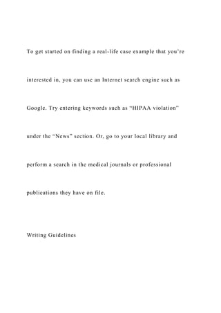 To get started on finding a real-life case example that you’re
interested in, you can use an Internet search engine such as
Google. Try entering keywords such as “HIPAA violation”
under the “News” section. Or, go to your local library and
perform a search in the medical journals or professional
publications they have on file.
Writing Guidelines
 
