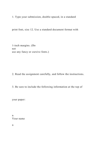 1. Type your submission, double-spaced, in a standard
print font, size 12. Use a standard document format with
1-inch margins. (Do
not
use any fancy or cursive fonts.)
2. Read the assignment carefully, and follow the instructions.
3. Be sure to include the following information at the top of
your paper:
n
Your name
n
 