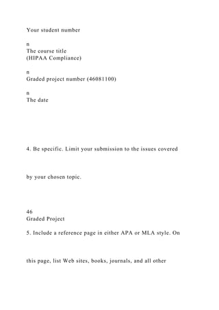Your student number
n
The course title
(HIPAA Compliance)
n
Graded project number (46081100)
n
The date
4. Be specific. Limit your submission to the issues covered
by your chosen topic.
46
Graded Project
5. Include a reference page in either APA or MLA style. On
this page, list Web sites, books, journals, and all other
 