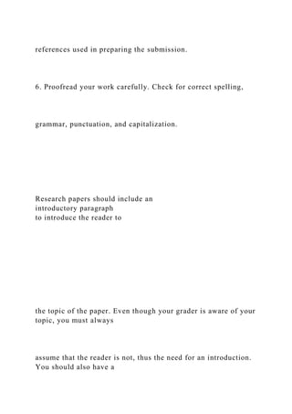 references used in preparing the submission.
6. Proofread your work carefully. Check for correct spelling,
grammar, punctuation, and capitalization.
Research papers should include an
introductory paragraph
to introduce the reader to
the topic of the paper. Even though your grader is aware of your
topic, you must always
assume that the reader is not, thus the need for an introduction.
You should also have a
 
