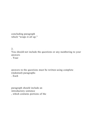 concluding paragraph
which “wraps it all up.”
2.
You should not include the questions or any numbering to your
answers
. Your
answers to the questions must be written using complete
(indented) paragraphs
. Each
paragraph should include an
introductory sentence
, which contains portions of the
 