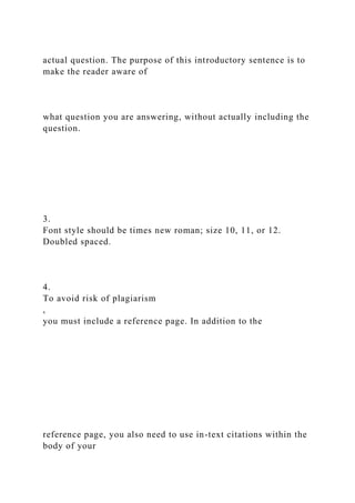 actual question. The purpose of this introductory sentence is to
make the reader aware of
what question you are answering, without actually including the
question.
3.
Font style should be times new roman; size 10, 11, or 12.
Doubled spaced.
4.
To avoid risk of plagiarism
,
you must include a reference page. In addition to the
reference page, you also need to use in-text citations within the
body of your
 