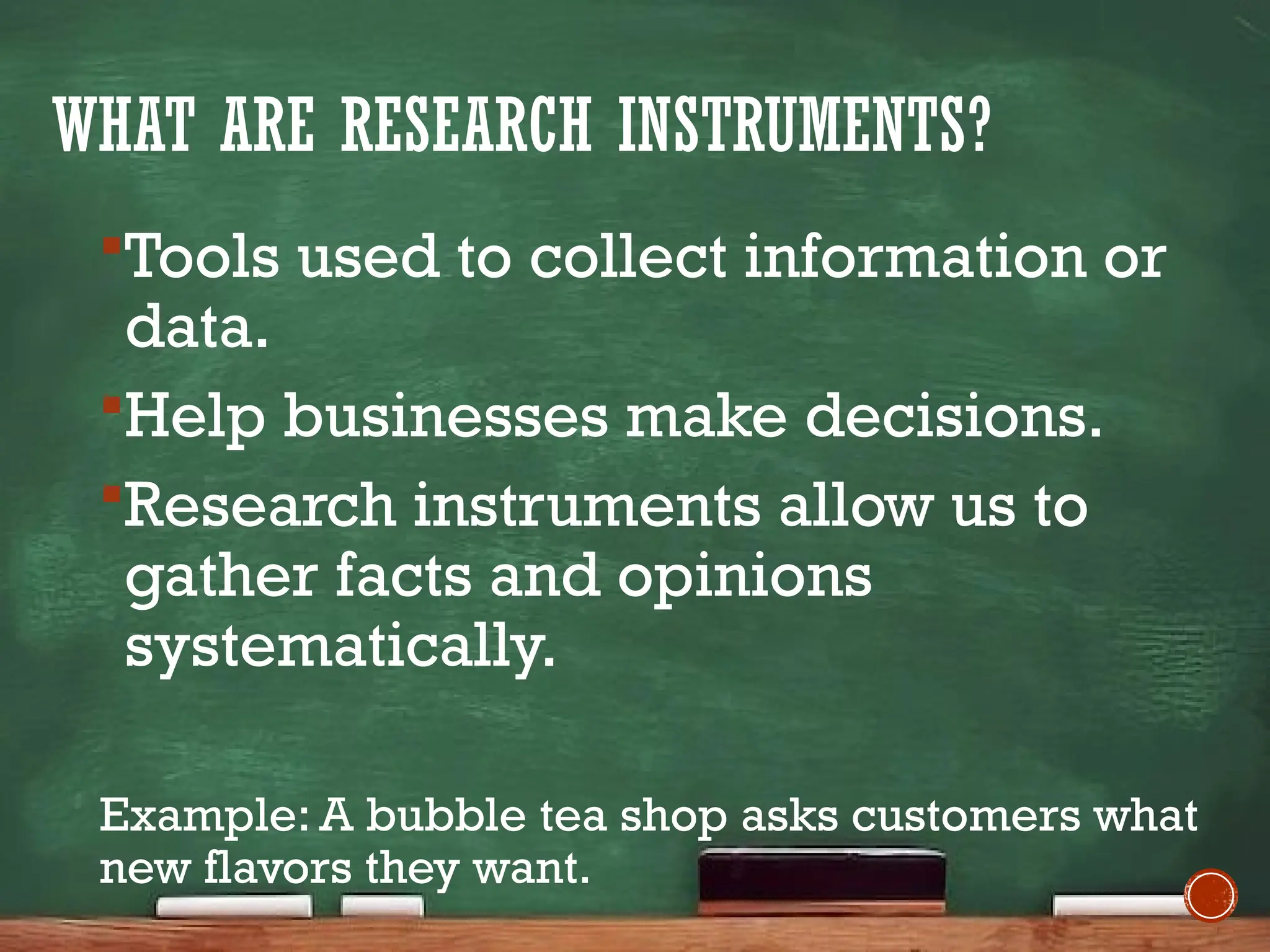 WHAT ARE RESEARCH INSTRUMENTS?
Tools used to collect information or
data.
Help businesses make decisions.
Research instruments allow us to
gather facts and opinions
systematically.
Example: A bubble tea shop asks customers what
new flavors they want.
 