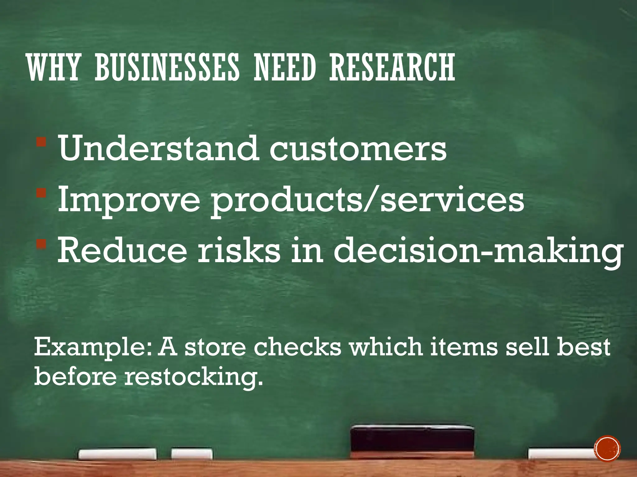 WHY BUSINESSES NEED RESEARCH
 Understand customers
 Improve products/services
 Reduce risks in decision-making
Example: A store checks which items sell best
before restocking.
 