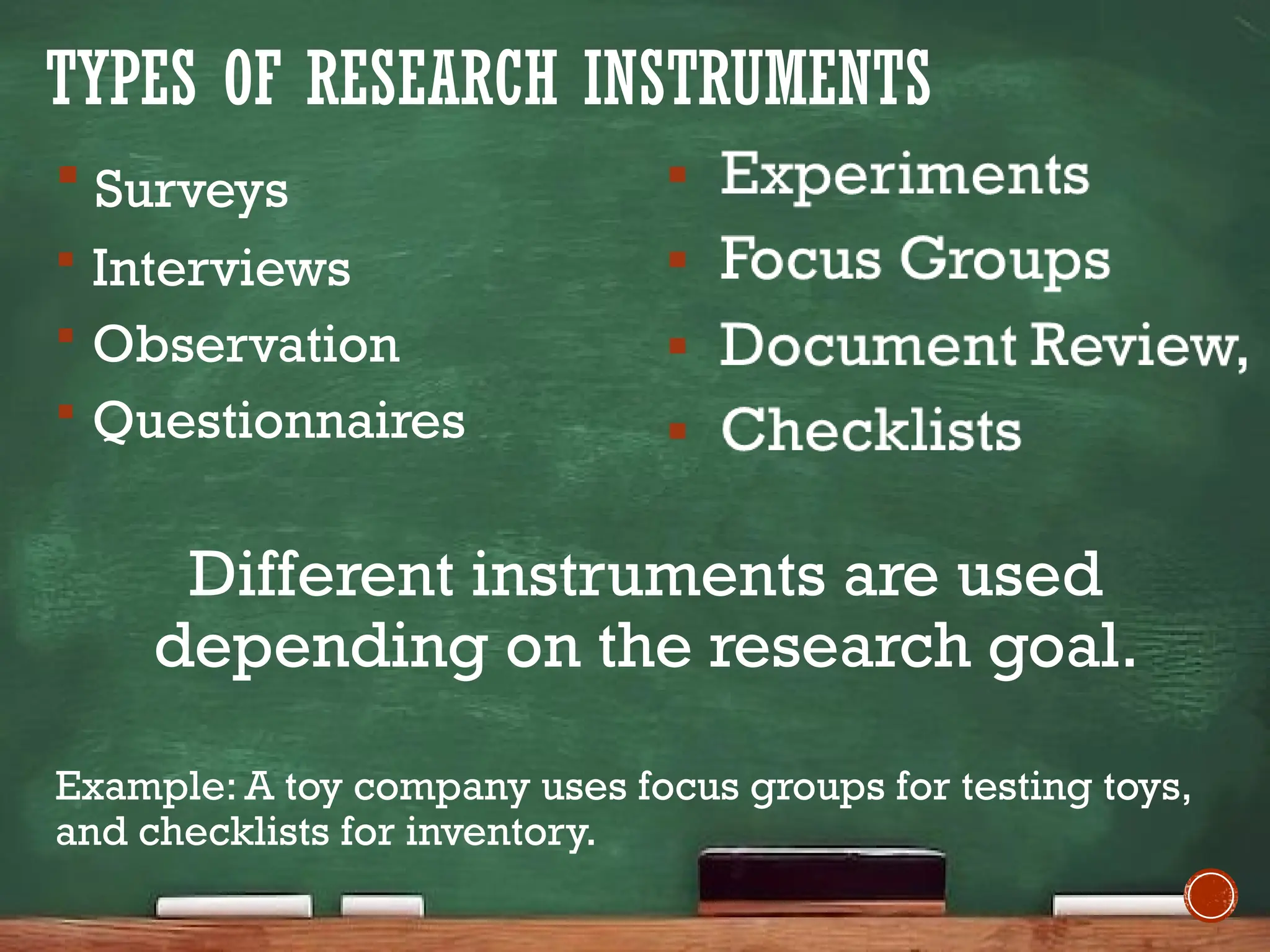 TYPES OF RESEARCH INSTRUMENTS
 Surveys
 Interviews
 Observation
 Questionnaires
Different instruments are used
depending on the research goal.
Example: A toy company uses focus groups for testing toys,
and checklists for inventory.
 