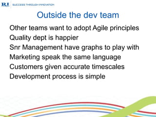 Outside the dev team
Other teams want to adopt Agile principles
Quality dept is happier
Snr Management have graphs to play with
Marketing speak the same language
Customers given accurate timescales
Development process is simple
 