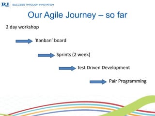 Our Agile Journey – so far
2 day workshop

            ‘Kanban’ board

                     Sprints (2 week)

                              Test Driven Development

                                           Pair Programming
 