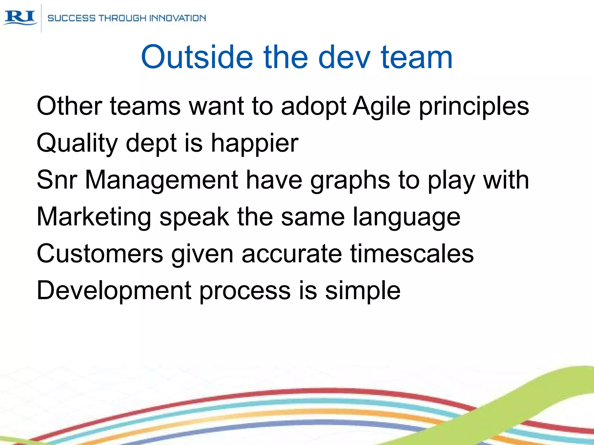 Outside the dev team
Other teams want to adopt Agile principles
Quality dept is happier
Snr Management have graphs to play with
Marketing speak the same language
Customers given accurate timescales
Development process is simple
 