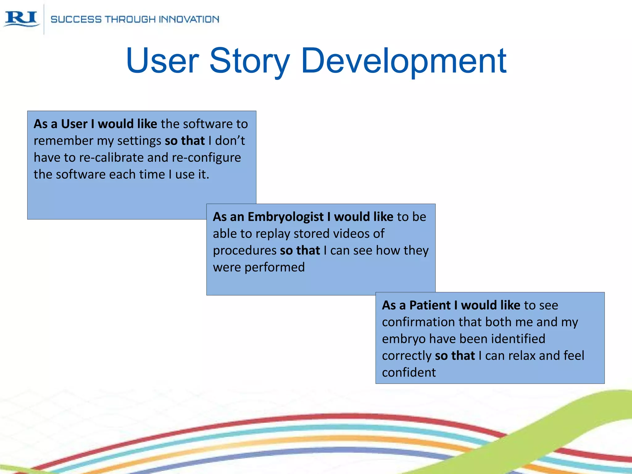 User Story Development
As a User I would like the software to
remember my settings so that I don’t
have to re-calibrate and re-configure
the software each time I use it.


                               As an Embryologist I would like to be
                               able to replay stored videos of
                               procedures so that I can see how they
                               were performed

                                                           As a Patient I would like to see
                                                           confirmation that both me and my
                                                           embryo have been identified
                                                           correctly so that I can relax and feel
                                                           confident
 