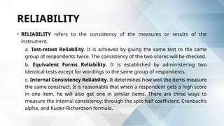 RELIABILITY
• RELIABILITY refers to the consistency of the measures or results of the
instrument.
a. Test-retest Reliability. It is achieved by giving the same test to the same
group of respondents twice. The consistency of the two scores will be checked.
b. Equivalent Forms Reliability. It is established by administering two
identical tests except for wordings to the same group of respondents.
c. Internal Consistency Reliability. It determines how well the items measure
the same construct. It is reasonable that when a respondent gets a high score
in one item, he will also get one in similar items. There are three ways to
measure the internal consistency; through the split-half coefficient, Cronbach’s
alpha, and Kuder-Richardson formula.
 
