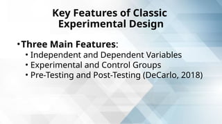 Key Features of Classic
Experimental Design
•Three Main Features:
• Independent and Dependent Variables
• Experimental and Control Groups
• Pre-Testing and Post-Testing (DeCarlo, 2018)
 