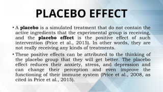 PLACEBO EFFECT
• A placebo is a simulated treatment that do not contain the
active ingredients that the experimental group is receiving,
and the placebo effect is the positive effect of such
intervention (Price et al., 2015). In other words, they are
not really receiving any kinds of treatments.
• These positive effects can be attributed to the thinking of
the placebo group that they will get better. The placebo
effect reduces their anxiety, stress, and depression and
can change their perception and even improve the
functioning of their immune system (Price et al., 2008, as
cited in Price et al., 2015).
 
