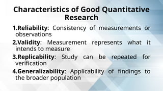 Characteristics of Good Quantitative
Research
1.Reliability: Consistency of measurements or
observations
2.Validity: Measurement represents what it
intends to measure
3.Replicability: Study can be repeated for
verification
4.Generalizability: Applicability of findings to
the broader population
 