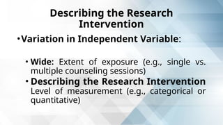 Describing the Research
Intervention
•Variation in Independent Variable:
• Wide: Extent of exposure (e.g., single vs.
multiple counseling sessions)
• Describing the Research Intervention
Level of measurement (e.g., categorical or
quantitative)
 