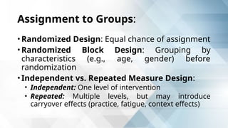 Assignment to Groups:
• Randomized Design: Equal chance of assignment
• Randomized Block Design: Grouping by
characteristics (e.g., age, gender) before
randomization
• Independent vs. Repeated Measure Design:
• Independent: One level of intervention
• Repeated: Multiple levels, but may introduce
carryover effects (practice, fatigue, context effects)
 