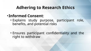 Adhering to Research Ethics
•Informed Consent:
• Explains study purpose, participant role,
benefits, and potential risks
• Ensures participant confidentiality and the
right to withdraw
 