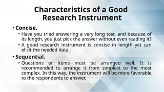 Characteristics of a Good
Research Instrument
• Concise.
• Have you tried answering a very long test, and because of
its length, you just pick the answer without even reading it?
• A good research instrument is concise in length yet can
elicit the needed data.
• Sequential.
• Questions or items must be arranged well. It is
recommended to arrange it from simplest to the most
complex. In this way, the instrument will be more favorable
to the respondents to answer.
 