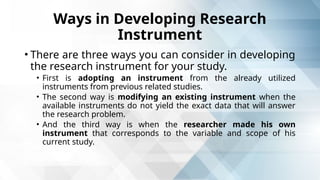 Ways in Developing Research
Instrument
• There are three ways you can consider in developing
the research instrument for your study.
• First is adopting an instrument from the already utilized
instruments from previous related studies.
• The second way is modifying an existing instrument when the
available instruments do not yield the exact data that will answer
the research problem.
• And the third way is when the researcher made his own
instrument that corresponds to the variable and scope of his
current study.
 