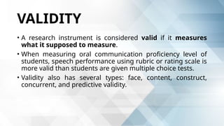 VALIDITY
• A research instrument is considered valid if it measures
what it supposed to measure.
• When measuring oral communication proficiency level of
students, speech performance using rubric or rating scale is
more valid than students are given multiple choice tests.
• Validity also has several types: face, content, construct,
concurrent, and predictive validity.
 