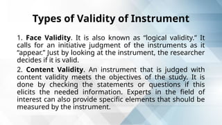 Types of Validity of Instrument
1. Face Validity. It is also known as “logical validity.” It
calls for an initiative judgment of the instruments as it
“appear.” Just by looking at the instrument, the researcher
decides if it is valid.
2. Content Validity. An instrument that is judged with
content validity meets the objectives of the study. It is
done by checking the statements or questions if this
elicits the needed information. Experts in the field of
interest can also provide specific elements that should be
measured by the instrument.
 