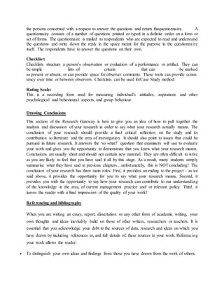 the persons concerned with a request to answer the questions and return thequestionnaire. A
questionnaire consists of a number of questions printed or typed in a definite order on a form or
set of forms. The questionnaire is mailed to respondents who are expected to read and understand
the questions and write down the reply in the space meant for the purpose in the questionnaire
itself. The respondents have to answer the questions on their own.
Checklist:
Checklists structure a person’s observation or evaluation of a performance or artifact. They can
be simple lists of criteria that can be marked
as present or absent, or can provide space for observer comments. These tools can provide consis
tency over time or between observers. Checklists can be used forCase Study method.
Rating Scale:
This is a recording form used for measuring individual's attitudes, aspirations and other
psychological and behavioural aspects, and group behaviour.
Drawing Conclusions
This section of the Research Gateway is here to give you an idea of how to pull together the
analysis and discussion of your research in order to say what your research actually means. The
conclusion of your research should provide a final critical reflection on the study and its
contribution to literature and the area of investigation. It should also point to issues that could be
pursued in future research. It answers the ‘so what?’ question that examiners will use to evaluate
your work and gives you the opportunity to demonstrate that you know what your research means.
Conclusions are usually short and should not contain new material. They are often difficult to write
as you are likely to feel that you have said it all by this stage. As a result, many students simply
summarise what they have said in previous chapters…unfortunately, this is NOTconcluding! The
conclusion of your research has three main roles. First, it provides an ending to the project – as we
said above, it provides the opportunity for you to say what your research means. Second, it
provides you with the opportunity to say how your research can contribute to our understanding
of the knowledge in the area, of current management practice and/ or relevant policy. Third, it
leaves the reader with a final impression of the quality of your work!
Referencing and bibliography
When you are writing an essay, report, dissertation or any other form of academic writing, your
own thoughts and ideas inevitably build on those of other writers, researchers or teachers. It is
essential that you acknowledge your debt to the sources of data, research and ideas on which you
have drawn by including references to, and full details of, these sources in your work. Referencing
your work allows the reader:
 To distinguish your own ideas and findings from those you have drawn from the work of others;
 