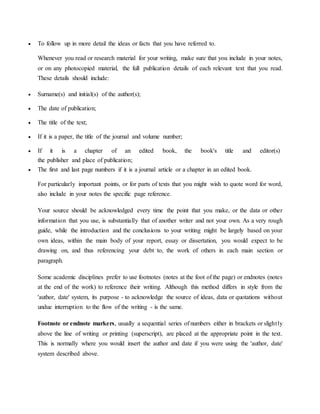  To follow up in more detail the ideas or facts that you have referred to.
Whenever you read or research material for your writing, make sure that you include in your notes,
or on any photocopied material, the full publication details of each relevant text that you read.
These details should include:
 Surname(s) and initial(s) of the author(s);
 The date of publication;
 The title of the text;
 If it is a paper, the title of the journal and volume number;
 If it is a chapter of an edited book, the book's title and editor(s)
the publisher and place of publication;
 The first and last page numbers if it is a journal article or a chapter in an edited book.
For particularly important points, or for parts of texts that you might wish to quote word for word,
also include in your notes the specific page reference.
Your source should be acknowledged every time the point that you make, or the data or other
information that you use, is substantially that of another writer and not your own. As a very rough
guide, while the introduction and the conclusions to your writing might be largely based on your
own ideas, within the main body of your report, essay or dissertation, you would expect to be
drawing on, and thus referencing your debt to, the work of others in each main section or
paragraph.
Some academic disciplines prefer to use footnotes (notes at the foot of the page) or endnotes (notes
at the end of the work) to reference their writing. Although this method differs in style from the
'author, date' system, its purpose - to acknowledge the source of ideas, data or quotations without
undue interruption to the flow of the writing - is the same.
Footnote or endnote markers, usually a sequential series of numbers either in brackets or slightly
above the line of writing or printing (superscript), are placed at the appropriate point in the text.
This is normally where you would insert the author and date if you were using the 'author, date'
system described above.
 