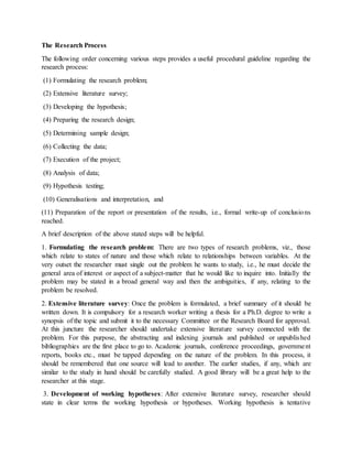 The Research Process
The following order concerning various steps provides a useful procedural guideline regarding the
research process:
(1) Formulating the research problem;
(2) Extensive literature survey;
(3) Developing the hypothesis;
(4) Preparing the research design;
(5) Determining sample design;
(6) Collecting the data;
(7) Execution of the project;
(8) Analysis of data;
(9) Hypothesis testing;
(10) Generalisations and interpretation, and
(11) Preparation of the report or presentation of the results, i.e., formal write-up of conclusions
reached.
A brief description of the above stated steps will be helpful.
1. Formulating the research problem: There are two types of research problems, viz., those
which relate to states of nature and those which relate to relationships between variables. At the
very outset the researcher must single out the problem he wants to study, i.e., he must decide the
general area of interest or aspect of a subject-matter that he would like to inquire into. Initially the
problem may be stated in a broad general way and then the ambiguities, if any, relating to the
problem be resolved.
2. Extensive literature survey: Once the problem is formulated, a brief summary of it should be
written down. It is compulsory for a research worker writing a thesis for a Ph.D. degree to write a
synopsis of the topic and submit it to the necessary Committee or the Research Board for approval.
At this juncture the researcher should undertake extensive literature survey connected with the
problem. For this purpose, the abstracting and indexing journals and published or unpublished
bibliographies are the first place to go to. Academic journals, conference proceedings, government
reports, books etc., must be tapped depending on the nature of the problem. In this process, it
should be remembered that one source will lead to another. The earlier studies, if any, which are
similar to the study in hand should be carefully studied. A good library will be a great help to the
researcher at this stage.
3. Development of working hypotheses: After extensive literature survey, researcher should
state in clear terms the working hypothesis or hypotheses. Working hypothesis is tentative
 