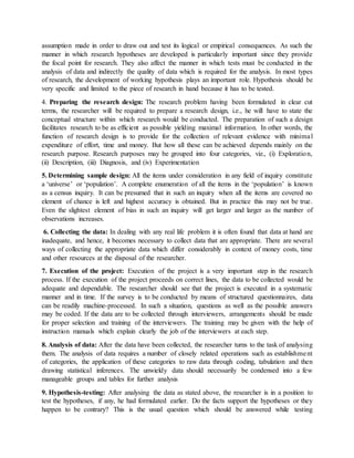 assumption made in order to draw out and test its logical or empirical consequences. As such the
manner in which research hypotheses are developed is particularly important since they provide
the focal point for research. They also affect the manner in which tests must be conducted in the
analysis of data and indirectly the quality of data which is required for the analysis. In most types
of research, the development of working hypothesis plays an important role. Hypothesis should be
very specific and limited to the piece of research in hand because it has to be tested.
4. Preparing the research design: The research problem having been formulated in clear cut
terms, the researcher will be required to prepare a research design, i.e., he will have to state the
conceptual structure within which research would be conducted. The preparation of such a design
facilitates research to be as efficient as possible yielding maximal information. In other words, the
function of research design is to provide for the collection of relevant evidence with minimal
expenditure of effort, time and money. But how all these can be achieved depends mainly on the
research purpose. Research purposes may be grouped into four categories, viz., (i) Exploration,
(ii) Description, (iii) Diagnosis, and (iv) Experimentation
5. Determining sample design: All the items under consideration in any field of inquiry constitute
a ‘universe’ or ‘population’. A complete enumeration of all the items in the ‘population’ is known
as a census inquiry. It can be presumed that in such an inquiry when all the items are covered no
element of chance is left and highest accuracy is obtained. But in practice this may not be true.
Even the slightest element of bias in such an inquiry will get larger and larger as the number of
observations increases.
6. Collecting the data: In dealing with any real life problem it is often found that data at hand are
inadequate, and hence, it becomes necessary to collect data that are appropriate. There are several
ways of collecting the appropriate data which differ considerably in context of money costs, time
and other resources at the disposal of the researcher.
7. Execution of the project: Execution of the project is a very important step in the research
process. If the execution of the project proceeds on correct lines, the data to be collected would be
adequate and dependable. The researcher should see that the project is executed in a systematic
manner and in time. If the survey is to be conducted by means of structured questionnaires, data
can be readily machine-processed. In such a situation, questions as well as the possible answers
may be coded. If the data are to be collected through interviewers, arrangements should be made
for proper selection and training of the interviewers. The training may be given with the help of
instruction manuals which explain clearly the job of the interviewers at each step.
8. Analysis of data: After the data have been collected, the researcher turns to the task of analysing
them. The analysis of data requires a number of closely related operations such as establishment
of categories, the application of these categories to raw data through coding, tabulation and then
drawing statistical inferences. The unwieldy data should necessarily be condensed into a few
manageable groups and tables for further analysis
9. Hypothesis-testing: After analysing the data as stated above, the researcher is in a position to
test the hypotheses, if any, he had formulated earlier. Do the facts support the hypotheses or they
happen to be contrary? This is the usual question which should be answered while testing
 