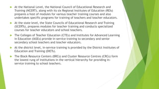  At the National Level, the National Council of Educational Research and
Training (NCERT), along with its six Regional Institutes of Education (REIs)
prepares a host of modules for various teacher training courses and also
undertakes specific programs for training of teachers and teacher educators.
 At the state level, the State Councils of Educational Research and Training
(SCERTs), prepares modules for teacher training and conducts specialized
courses for teacher educators and school teachers.
 The Colleges of Teacher Education (CTEs) and Institutes for Advanced Learning
in Education (IASEs) provide in-service training to secondary and senior
secondary school teachers and teacher educators.
 At the district level, in-service training is provided by the District Institutes of
Education and Training (DIETs).
 The Block Resource Centers (BRCs) and Cluster Resource Centres (CRCs) form
the lowest rung of institutions in the vertical hierarchy for providing in-
service training to school teachers.
 