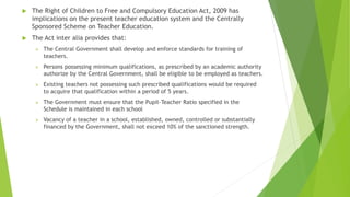  The Right of Children to Free and Compulsory Education Act, 2009 has
implications on the present teacher education system and the Centrally
Sponsored Scheme on Teacher Education.
 The Act inter alia provides that:
 The Central Government shall develop and enforce standards for training of
teachers.
 Persons possessing minimum qualifications, as prescribed by an academic authority
authorize by the Central Government, shall be eligible to be employed as teachers.
 Existing teachers not possessing such prescribed qualifications would be required
to acquire that qualification within a period of 5 years.
 The Government must ensure that the Pupil-Teacher Ratio specified in the
Schedule is maintained in each school
 Vacancy of a teacher in a school, established, owned, controlled or substantially
financed by the Government, shall not exceed 10% of the sanctioned strength.
 