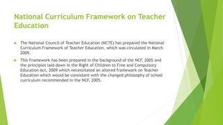 National Curriculum Framework on Teacher
Education
 The National Council of Teacher Education (NCTE) has prepared the National
Curriculum Framework of Teacher Education, which was circulated in March
2009.
 This Framework has been prepared in the background of the NCF, 2005 and
the principles laid down in the Right of Children to Free and Compulsory
Education Act, 2009 which necessitated an altered framework on Teacher
Education which would be consistent with the changed philosophy of school
curriculum recommended in the NCF, 2005.
 