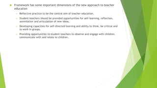  Framework has some important dimensions of the new approach to teacher
education
 Reflective practice to be the central aim of teacher education.
 Student-teachers should be provided opportunities for self-learning, reflection,
assimilation and articulation of new ideas.
 Developing capacities for self-directed learning and ability to think, be critical and
to work in groups.
 Providing opportunities to student-teachers to observe and engage with children,
communicate with and relate to children.
 