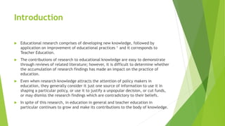 Introduction
 Educational research comprises of developing new knowledge, followed by
application on improvement of educational practices 1 and it corresponds to
Teacher Education.
 The contributions of research to educational knowledge are easy to demonstrate
through reviews of related literature; however, it is difficult to determine whether
the accumulation of research findings has made an impact on the practice of
education.
 Even when research knowledge attracts the attention of policy makers in
education, they generally consider it just one source of information to use it in
shaping a particular policy, or use it to justify a unpopular decision, or cut funds,
or may dismiss the research findings which are contradictory to their beliefs.
 In spite of this research, in education in general and teacher education in
particular continues to grow and make its contributions to the body of knowledge.
 