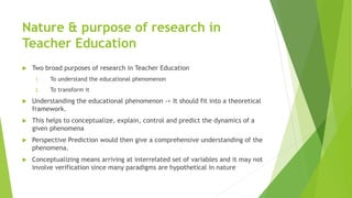 Nature & purpose of research in
Teacher Education
 Two broad purposes of research in Teacher Education
1. To understand the educational phenomenon
2. To transform it
 Understanding the educational phenomenon -> It should fit into a theoretical
framework.
 This helps to conceptualize, explain, control and predict the dynamics of a
given phenomena
 Perspective Prediction would then give a comprehensive understanding of the
phenomena.
 Conceptualizing means arriving at interrelated set of variables and it may not
involve verification since many paradigms are hypothetical in nature
 