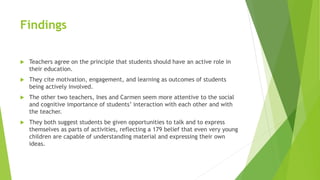 Findings
 Teachers agree on the principle that students should have an active role in
their education.
 They cite motivation, engagement, and learning as outcomes of students
being actively involved.
 The other two teachers, Ines and Carmen seem more attentive to the social
and cognitive importance of students’ interaction with each other and with
the teacher.
 They both suggest students be given opportunities to talk and to express
themselves as parts of activities, reflecting a 179 belief that even very young
children are capable of understanding material and expressing their own
ideas.
 