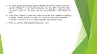  Pia and Carolina, in contrast, agree with the general notion that students
should be “active” in their classrooms, however they differ from the other
case-study teachers in the sense that they viewed student motivation as the
goal.
 Their orientation around learning is not associated with students’ engaging in
different kinds of intellectual tasks, but rather as reflected in students
“learning” the curriculum and necessary skills and competencies.
 Their conceptions of the teacher’s role also vary.
 
